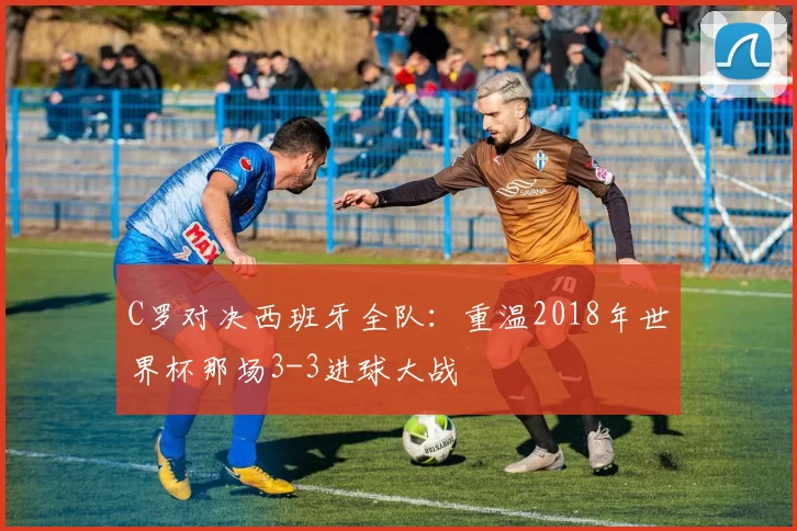 C罗对决西班牙全队:重温2018年世界杯那场3-3进球大战