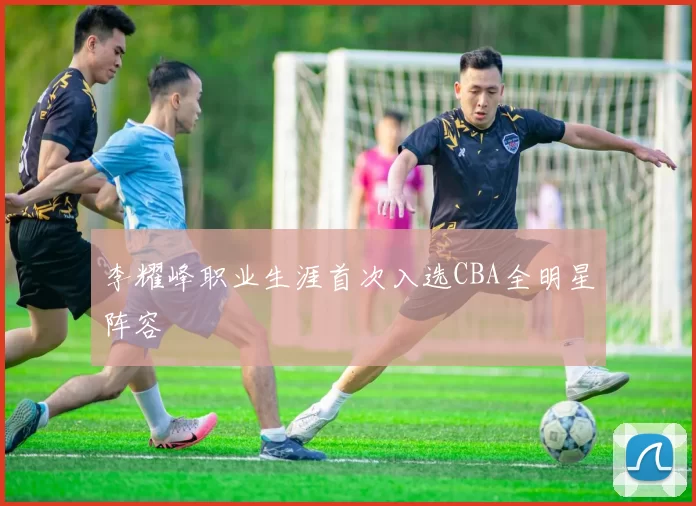 李耀峰职业生涯首次入选CBA全明星阵容