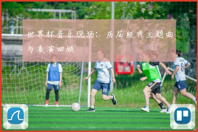 世界杯音乐现场:历届经典主题曲与表演回顾