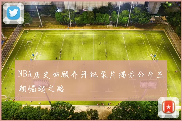 NBA历史回顾乔丹纪录片揭示公牛王朝崛起之路