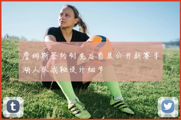 詹姆斯签约耐克后首度公开新赛季湖人队战靴设计细节