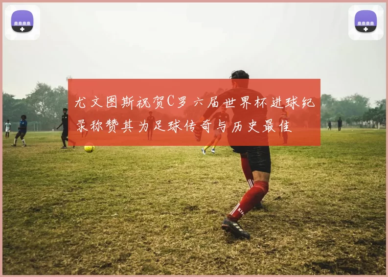 尤文图斯祝贺C罗六届世界杯进球纪录称赞其为足球传奇与历史最佳