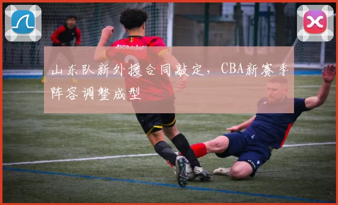山东队新外援合同敲定,CBA新赛季阵容调整成型