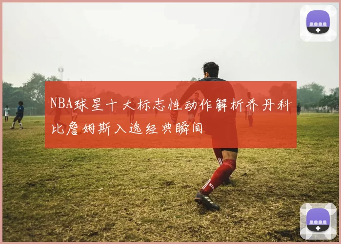NBA球星十大标志性动作解析乔丹科比詹姆斯入选经典瞬间