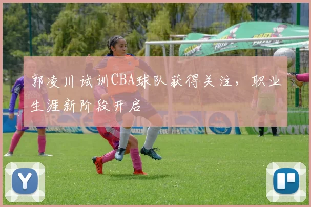 郭凌川试训CBA球队获得关注，职业生涯新阶段开启