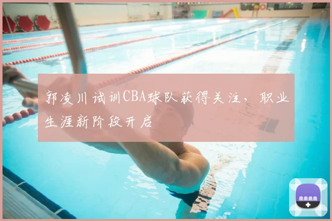 郭凌川试训CBA球队获得关注，职业生涯新阶段开启