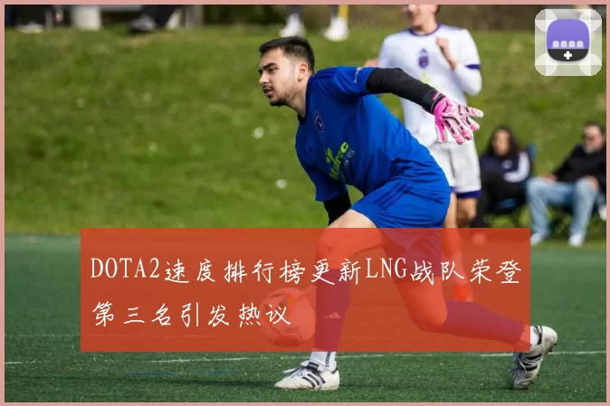 DOTA2速度排行榜更新LNG战队荣登第三名引发热议