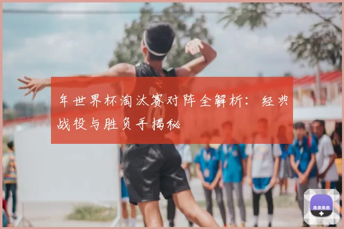 年世界杯淘汰赛对阵全解析：经典战役与胜负手揭秘