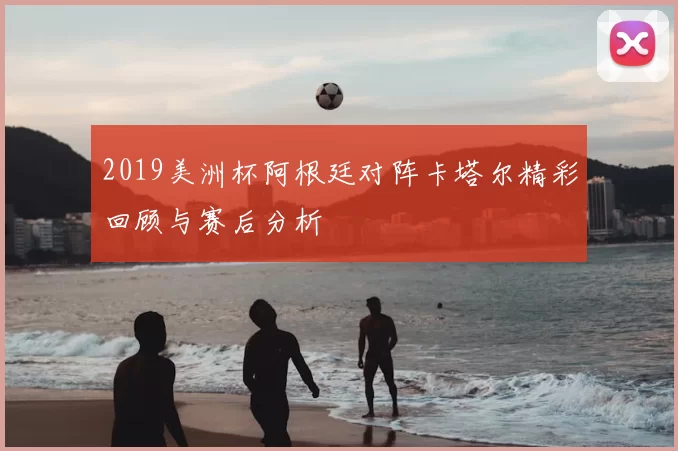 2019美洲杯阿根廷对阵卡塔尔精彩回顾与赛后分析