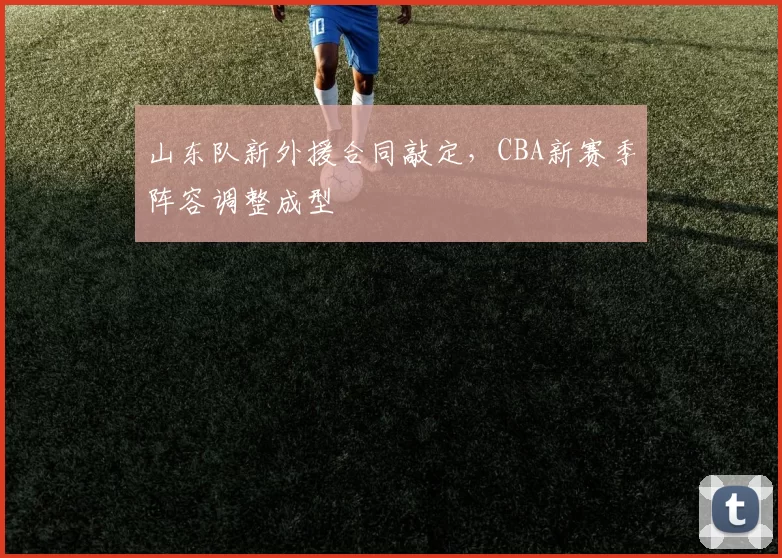山东队新外援合同敲定,CBA新赛季阵容调整成型